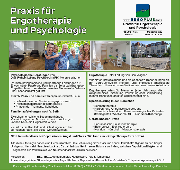 ErgoPlus - Praxis für Ergotherapie und Psychologie in Thale im Musestieg 28 Psychologe Psychologische Beratungen von Dipl. Rehabilitations-Psychologin (FH) Melanie Wagner Ich biete psychologische und beratende Leistungen für Erwachsene, Paare und Familien als Selbstzahlerangebot. Empathisch und zielorientiert werden Sie zu mehr Balance und Lebensqualität geführt. Einzel- Paar- und Familientherapie unterstützt Sie in • Lebenskrisen und Veränderungsprozessen • Partnerschaftsfragen (Paartherapie) • Phasen der Trennung/ Scheidung Familienaufstellungen nach V. Satir Zwischenmenschliche Zusammenhänge, Verstrickungen und Muster die weit zurückliegen können bis in die Gegenwart wirken. Ziel ist es die Konflikte und Belastungen sichtbar zu machen, damit sie gelöst werden können. Ergotherapie unter Leitung von Ben Wagner Wir bieten professionelle und zielorientierte Behandlungen an. Ein vertrauensvoller Kontakt und individuell angepasste Therapien mit modernsten Geräten zeichnen unsere Arbeit aus. Ergotherapie unterstützt Menschen jeden Jahrgangs, die aufgrund einer Erkrankung, Verletzung oder Behinderung in ihrer Handlungsfähigkeit eingeschränkt sind. Spezialisierung in den Bereichen • Schmerztherapie • Narben- und Amputationsversorgung • Therapie schwerstbetroffener neurologischer Patienten (Schlaganfall, Wachkoma, SHT, Querschnittlähmung) Geräte unserer Praxis • Pneumatische Pulsationstherapie • Bioimpulser - Elektrotherapie • Novafon - Hörschall - Vibrationstherapie NEU: Neurofeedback bei Depressionen, Angst und Stress. Wie kann eine einzige Therapieform helfen? Alle diese Störungen haben eine Gemeinsamkeit: Das Gehirn reagiert zu stark und sendet fehlerhafte Signale an den Körper. Und genau hier setzt Neurofeedback an. Es trainiert das Gehirn seine Balance zu finden, zwischen Regulationsfähigkeit und Erregbarkeit. Die Wirksamkeit von Neurofeedback ist klinisch bewiesen. Messwerte: EEG, EKG, Atemparameter, Hautleitwert, Puls & Temperatur Anwendungsgebiete: Stressdiagnostik - Angst/Phobien - Depression - Burnout - Herz/Kreislauf - Entspannungstraining - ADHS